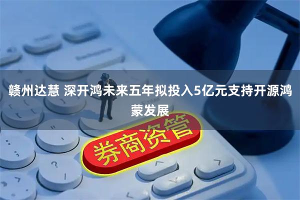 赣州达慧 深开鸿未来五年拟投入5亿元支持开源鸿蒙发展