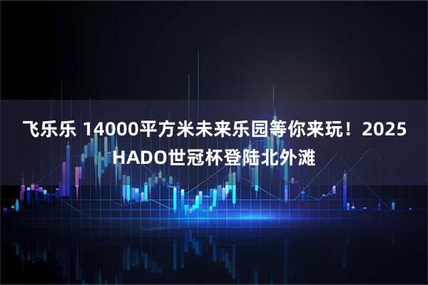 飞乐乐 14000平方米未来乐园等你来玩！2025HADO世冠杯登陆北外滩