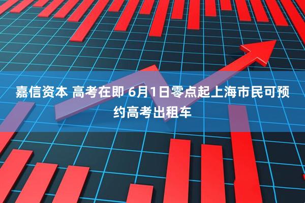嘉信资本 高考在即 6月1日零点起上海市民可预约高考出租车