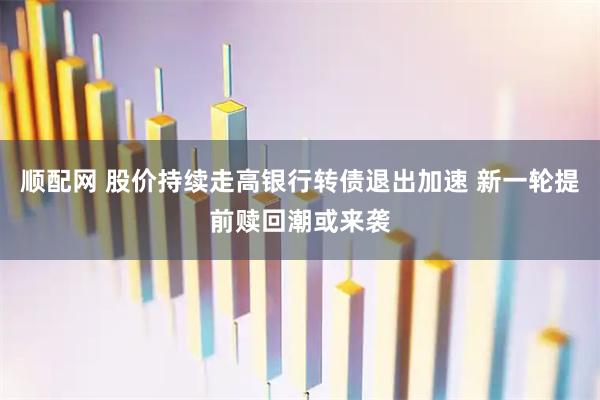 顺配网 股价持续走高银行转债退出加速 新一轮提前赎回潮或来袭