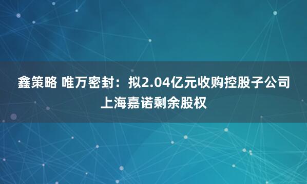 鑫策略 唯万密封：拟2.04亿元收购控股子公司上海嘉诺剩余股权