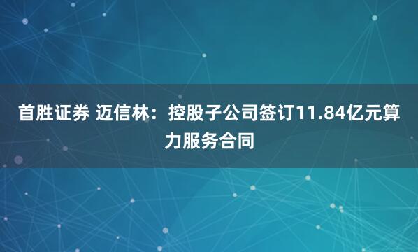 首胜证券 迈信林：控股子公司签订11.84亿元算力服务合同