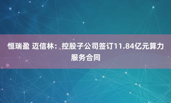 恒瑞盈 迈信林：控股子公司签订11.84亿元算力服务合同