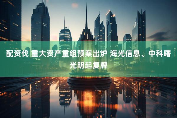 配资伐 重大资产重组预案出炉 海光信息、中科曙光明起复牌