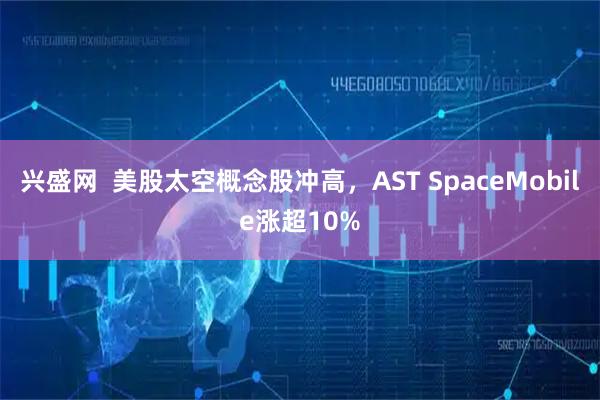 兴盛网  美股太空概念股冲高，AST SpaceMobile涨超10%