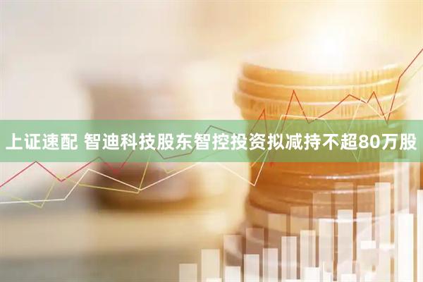 上证速配 智迪科技股东智控投资拟减持不超80万股