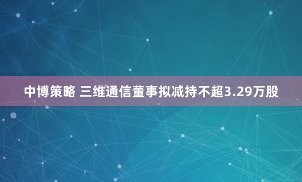中博策略 三维通信董事拟减持不超3.29万股