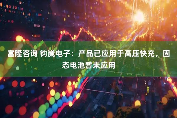 富隆咨询 钧崴电子：产品已应用于高压快充，固态电池暂未应用
