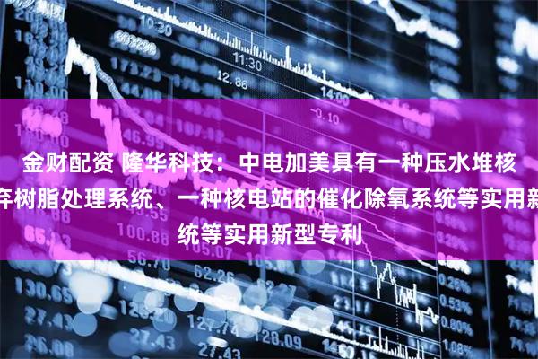 金财配资 隆华科技：中电加美具有一种压水堆核电站废弃树脂处理系统、一种核电站的催化除氧系统等实用新型专利