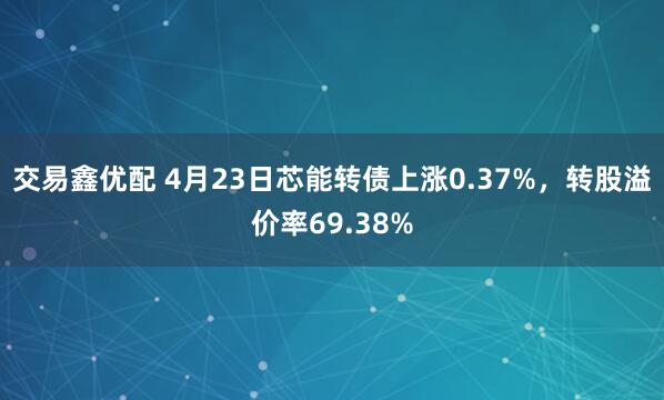 交易鑫优配 4月23日芯能转债上涨0.37%，转股溢价率69.38%