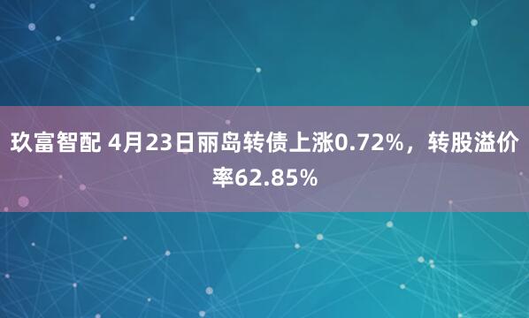 玖富智配 4月23日丽岛转债上涨0.72%，转股溢价率62.85%