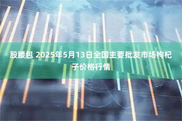 股腰包 2025年5月13日全国主要批发市场枸杞子价格行情