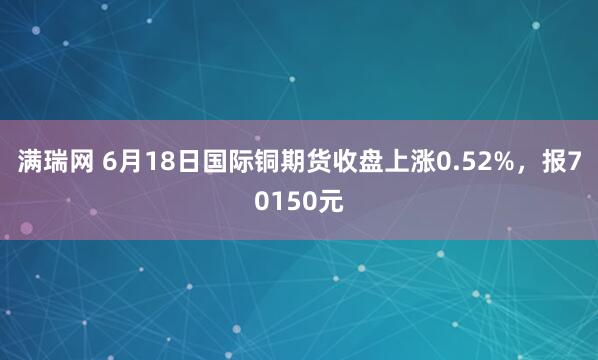 满瑞网 6月18日国际铜期货收盘上涨0.52%，报70150元