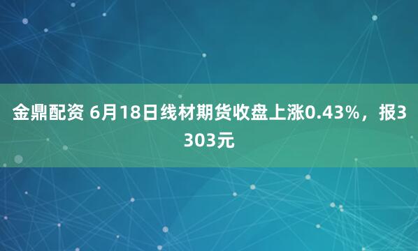 金鼎配资 6月18日线材期货收盘上涨0.43%，报3303元