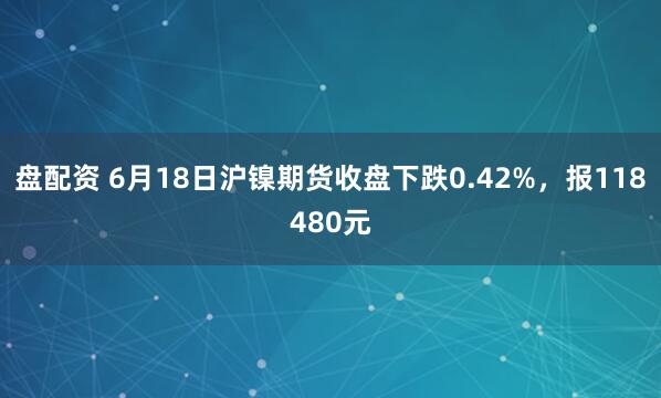 盘配资 6月18日沪镍期货收盘下跌0.42%，报118480元