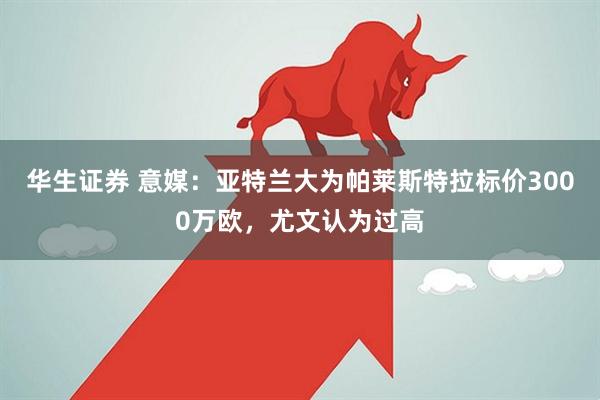 华生证券 意媒：亚特兰大为帕莱斯特拉标价3000万欧，尤文认为过高
