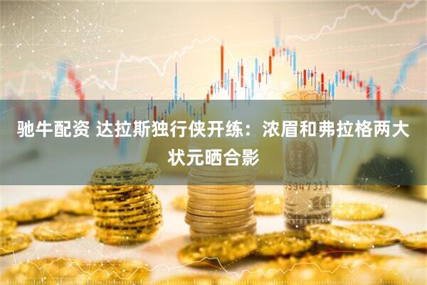 驰牛配资 达拉斯独行侠开练：浓眉和弗拉格两大状元晒合影