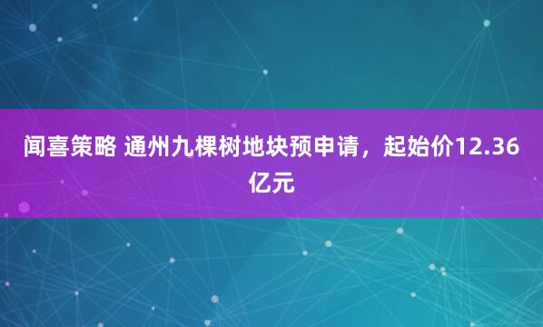闻喜策略 通州九棵树地块预申请，起始价12.36亿元