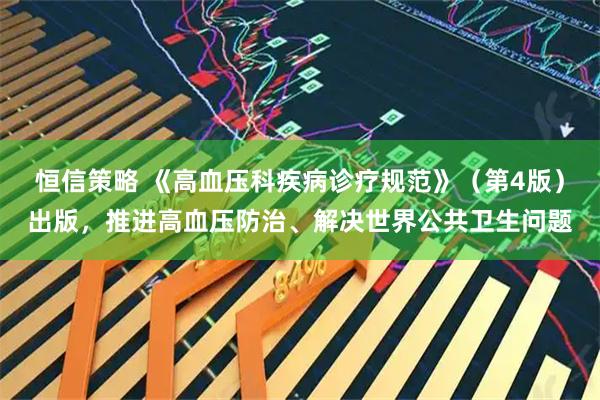 恒信策略 《高血压科疾病诊疗规范》（第4版）出版，推进高血压防治、解决世界公共卫生问题