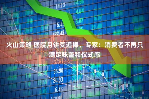 火山策略 医院月饼受追捧，专家：消费者不再只满足味蕾和仪式感