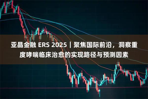 亚晶金融 ERS 2025｜聚焦国际前沿，洞察重度哮喘临床治愈的实现路径与预测因素