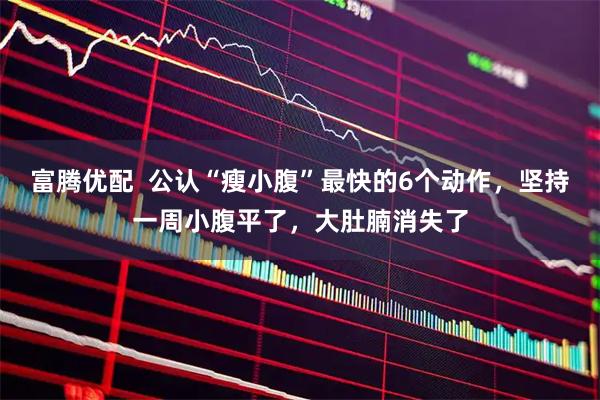 富腾优配  公认“瘦小腹”最快的6个动作，坚持一周小腹平了，大肚腩消失了