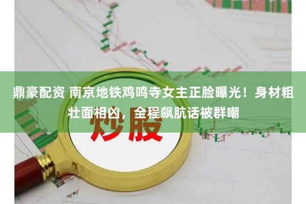 鼎豪配资 南京地铁鸡鸣寺女主正脸曝光！身材粗壮面相凶，全程飙肮话被群嘲