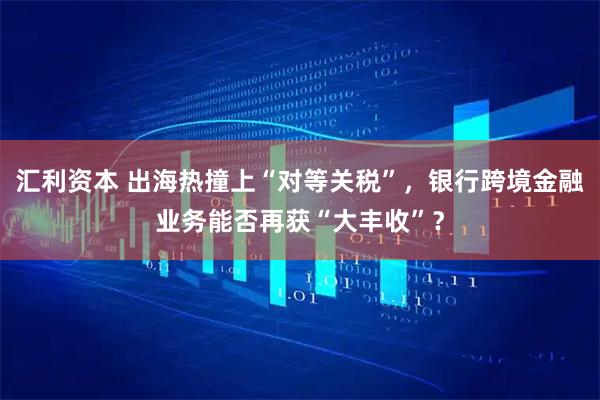 汇利资本 出海热撞上“对等关税”，银行跨境金融业务能否再获“大丰收”？