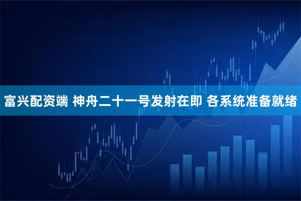 富兴配资端 神舟二十一号发射在即 各系统准备就绪