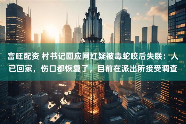 富旺配资 村书记回应网红疑被毒蛇咬后失联：人已回家，伤口都恢复了，目前在派出所接受调查