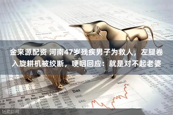 金来源配资 河南47岁残疾男子为救人，左腿卷入旋耕机被绞断，哽咽回应：就是对不起老婆