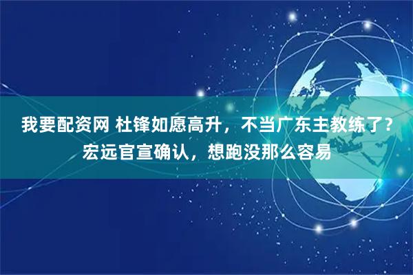 我要配资网 杜锋如愿高升，不当广东主教练了？宏远官宣确认，想跑没那么容易
