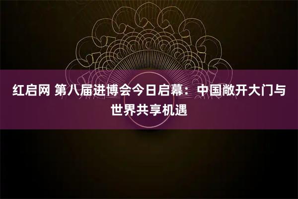 红启网 第八届进博会今日启幕：中国敞开大门与世界共享机遇