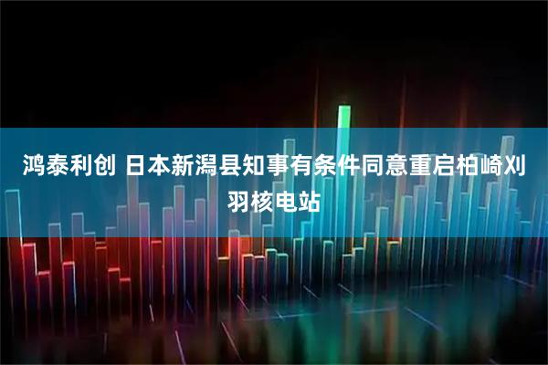 鸿泰利创 日本新潟县知事有条件同意重启柏崎刈羽核电站