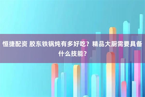恒捷配资 胶东铁锅炖有多好吃？精品大厨需要具备什么技能？