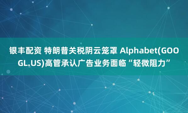 银丰配资 特朗普关税阴云笼罩 Alphabet(GOOGL.US)高管承认广告业务面临“轻微阻力”