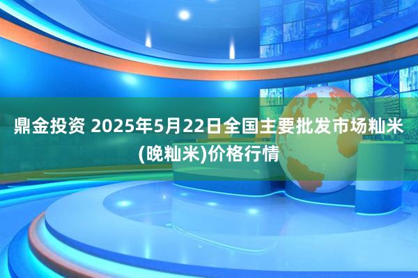 鼎金投资 2025年5月22日全国主要批发市场籼米(晚籼米)价格行情