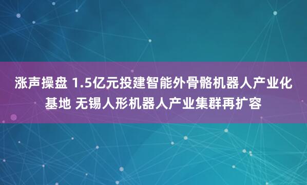 涨声操盘 1.5亿元投建智能外骨骼机器人产业化基地 无锡人形机器人产业集群再扩容