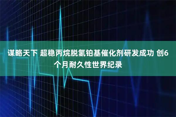谋略天下 超稳丙烷脱氢铂基催化剂研发成功 创6个月耐久性世界纪录