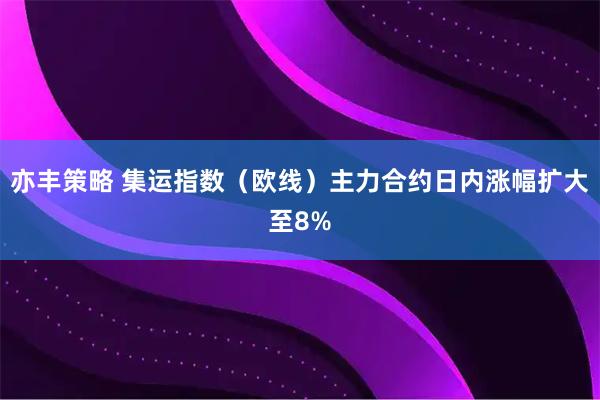 亦丰策略 集运指数（欧线）主力合约日内涨幅扩大至8%