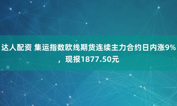 达人配资 集运指数欧线期货连续主力合约日内涨9%，现报1877.50元