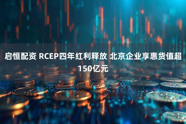 启恒配资 RCEP四年红利释放 北京企业享惠货值超150亿元