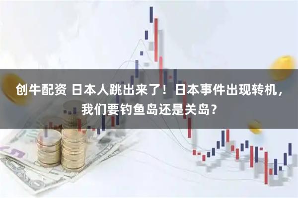 创牛配资 日本人跳出来了！日本事件出现转机，我们要钓鱼岛还是关岛？