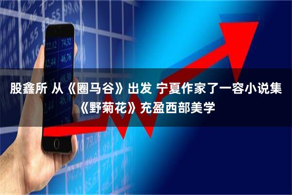 股鑫所 从《圈马谷》出发 宁夏作家了一容小说集《野菊花》充盈西部美学