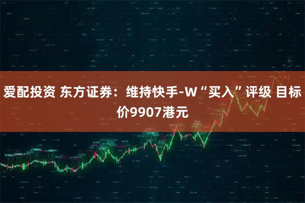 爱配投资 东方证券：维持快手-W“买入”评级 目标价9907港元