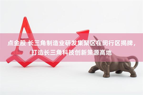 点金股 长三角制造业研发集聚区在闵行区揭牌，打造长三角科技创新策源高地