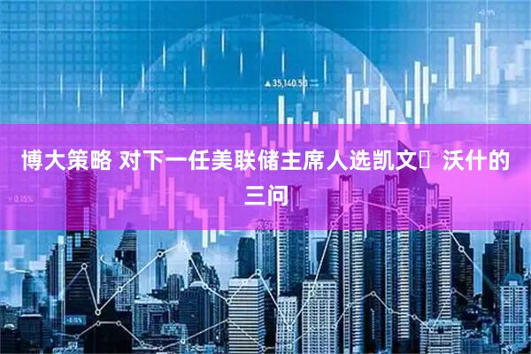 博大策略 对下一任美联储主席人选凯文・沃什的三问