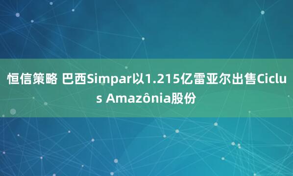 恒信策略 巴西Simpar以1.215亿雷亚尔出售Ciclus Amazônia股份