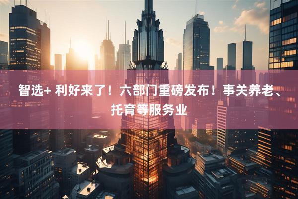 智选+ 利好来了！六部门重磅发布！事关养老、托育等服务业