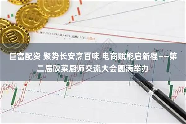 巨富配资 聚势长安烹百味 电商赋能启新程——第二届陕菜厨师交流大会圆满举办